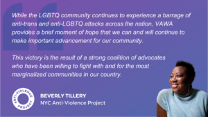 Graphic has a small picture of Beverly Tillery with a text quote reading: “This legislation has the strongest-ever provisions to benefit LGBTQ survivors. While the LGBTQ community continues to experience a barrage of anti-trans and anti-LGBTQ attacks across the nation, VAWA provides a brief moment of hope that we can and will continue to make important advancements for our community. This victory is the result of a strong coalition of advocates who have been willing to fight with and for the most marginalized communities in our country.”